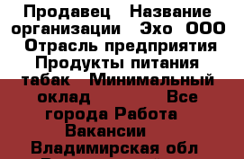 Продавец › Название организации ­ Эхо, ООО › Отрасль предприятия ­ Продукты питания, табак › Минимальный оклад ­ 27 000 - Все города Работа » Вакансии   . Владимирская обл.,Вязниковский р-н